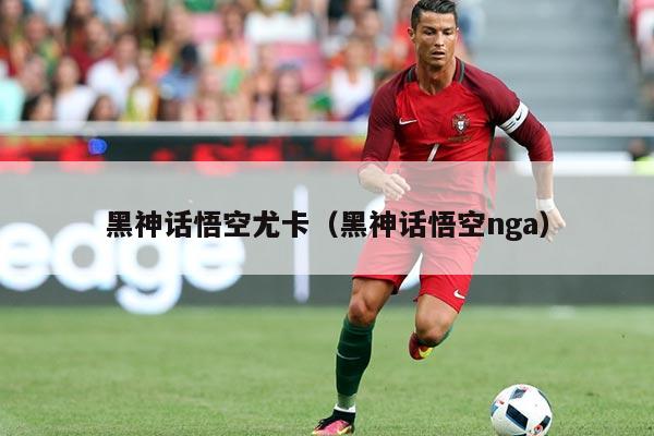 黑神话悟空尤卡（黑神话悟空nga）