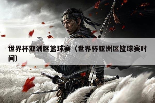 世界杯亚洲区篮球赛（世界杯亚洲区篮球赛时间）
