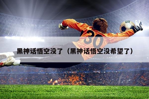 黑神话悟空没了(黑神话悟空没希望了)