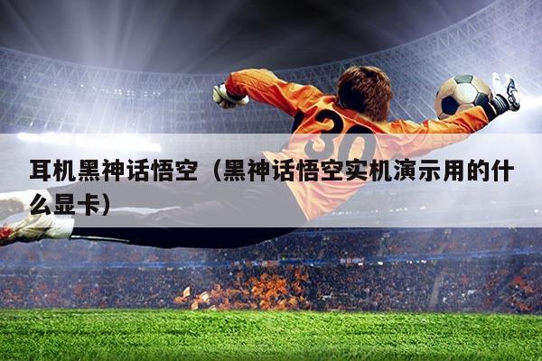 耳机黑神话悟空（黑神话悟空实机演示用的什么显卡）