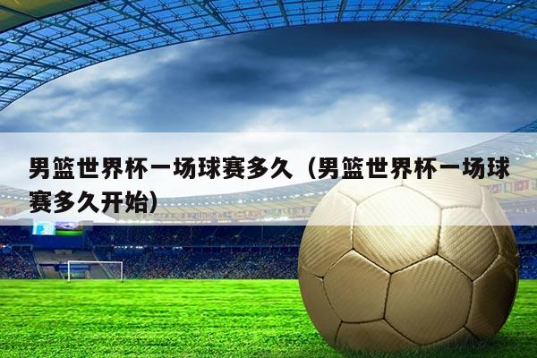 男篮世界杯一场球赛多久(男篮世界杯一场球赛多久开始)