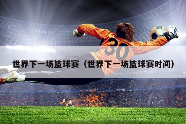 世界下一场篮球赛（世界下一场篮球赛时间）
