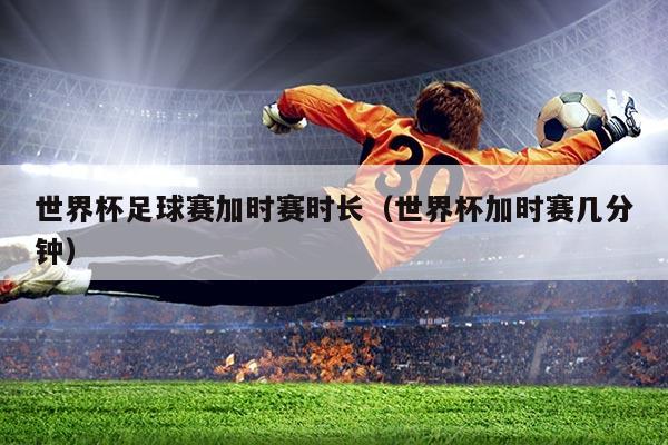 世界杯足球赛加时赛时长（世界杯加时赛几分钟）