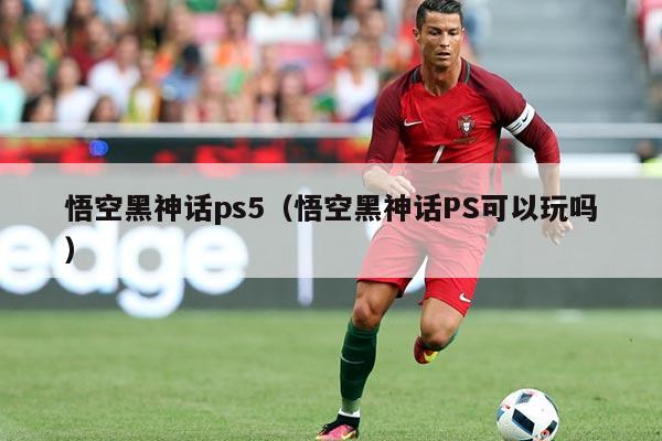 悟空黑神话ps5(悟空黑神话PS可以玩吗)
