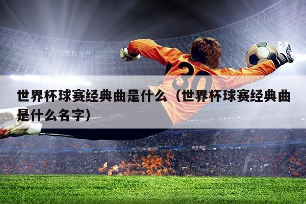 世界杯球赛经典曲是什么（世界杯球赛经典曲是什么名字）