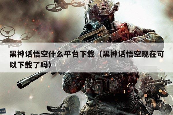 黑神话悟空什么平台下载（黑神话悟空现在可以下载了吗）