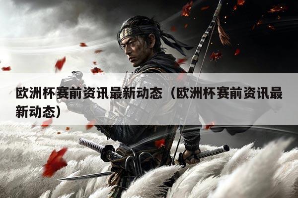 欧洲杯赛前资讯最新动态（欧洲杯赛前资讯最新动态）
