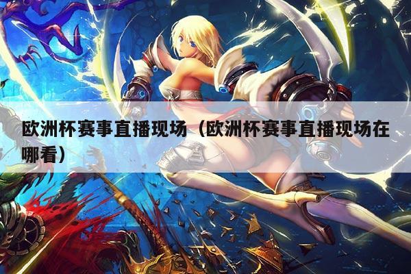 欧洲杯赛事直播现场（欧洲杯赛事直播现场在哪看）