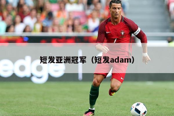 短发亚洲冠军(短发adam)
