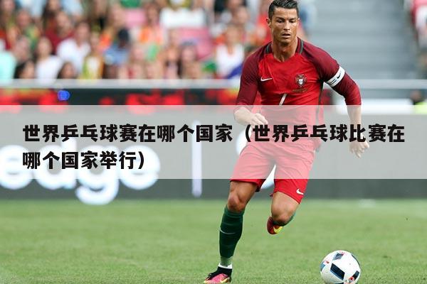 世界乒乓球赛在哪个国家(世界乒乓球比赛在哪个国家举行)