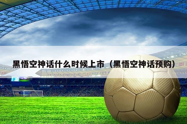 黑悟空神话什么时候上市(黑悟空神话预购)