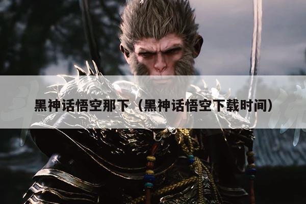 黑神话悟空那下(黑神话悟空下载时间)