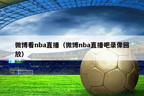 微博看nba直播(微博nba直播吧录像回放)