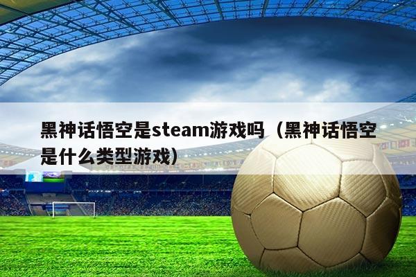 黑神话悟空是steam游戏吗(黑神话悟空是什么类型游戏)