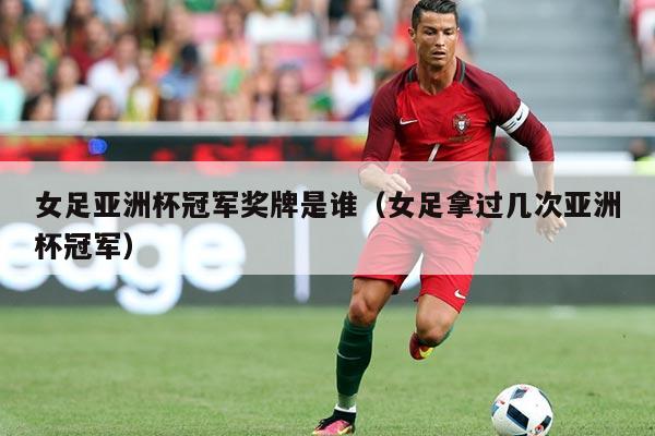 女足亚洲杯冠军奖牌是谁(女足拿过几次亚洲杯冠军)