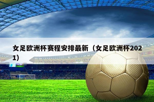 女足欧洲杯赛程安排最新(女足欧洲杯2021)