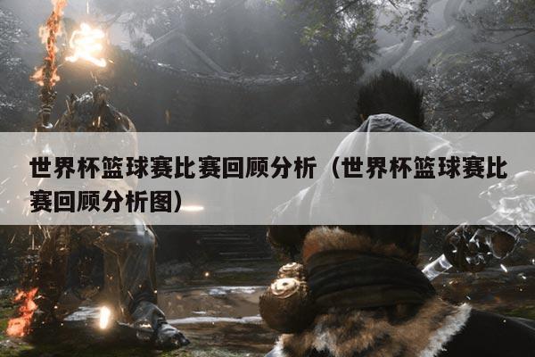 世界杯篮球赛比赛回顾分析(世界杯篮球赛比赛回顾分析图)