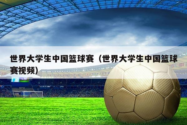 世界大学生中国篮球赛(世界大学生中国篮球赛视频)