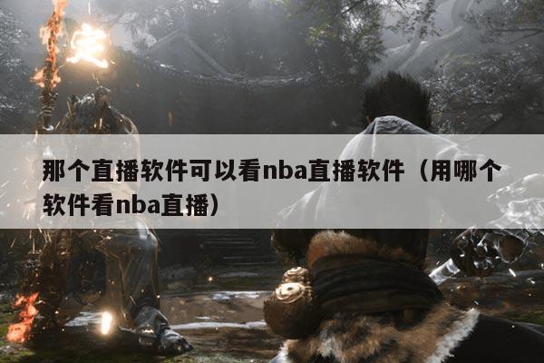 那个直播软件可以看nba直播软件(用哪个软件看nba直播)