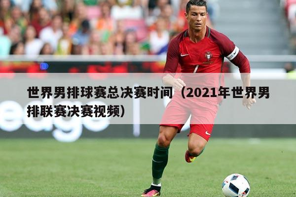 世界男排球赛总决赛时间(2021年世界男排联赛决赛视频)