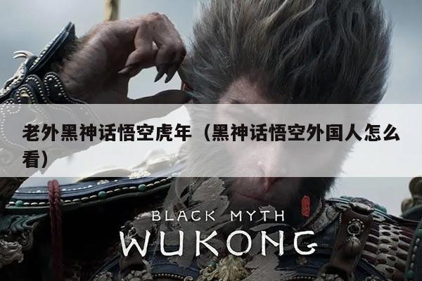 老外黑神话悟空虎年(黑神话悟空外国人怎么看)
