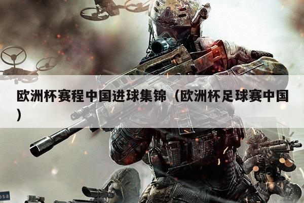 欧洲杯赛程中国进球集锦(欧洲杯足球赛中国)