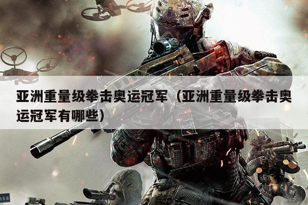 亚洲重量级拳击奥运冠军(亚洲重量级拳击奥运冠军有哪些)