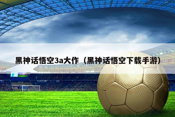 黑神话悟空3a大作(黑神话悟空下载手游)