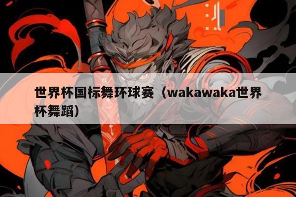 世界杯国标舞环球赛(wakawaka世界杯舞蹈)