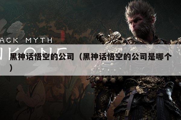 黑神话悟空的公司（黑神话悟空的公司是哪个）