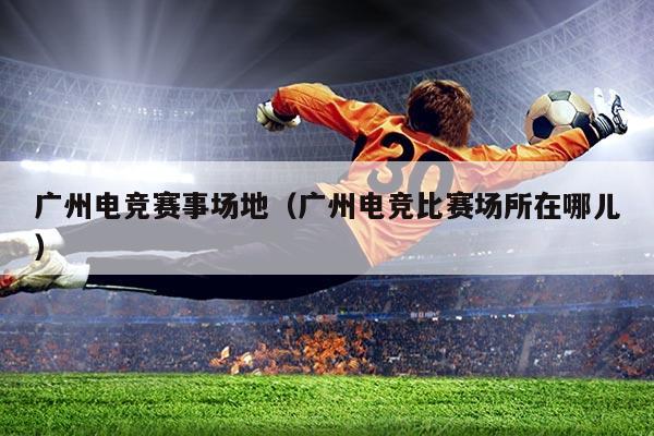 广州电竞赛事场地（广州电竞比赛场所在哪儿）