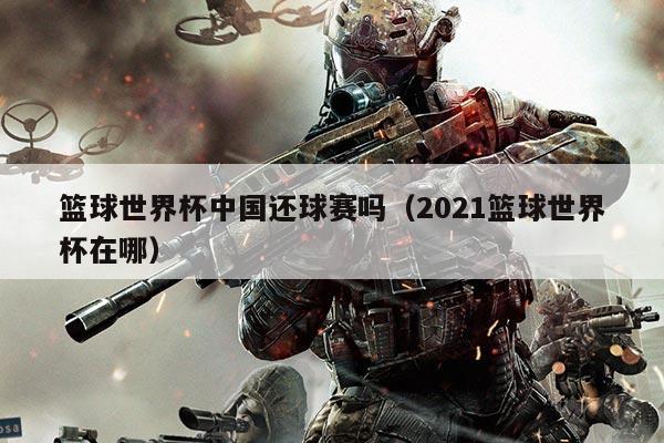 篮球世界杯中国还球赛吗（2021篮球世界杯在哪）