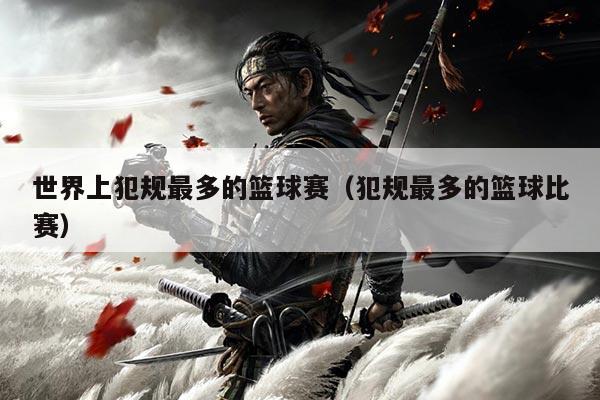 世界上犯规最多的篮球赛(犯规最多的篮球比赛)