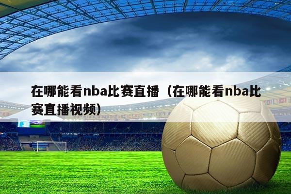 在哪能看nba比赛直播（在哪能看nba比赛直播视频）