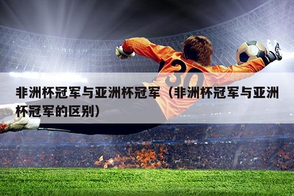 非洲杯冠军与亚洲杯冠军（非洲杯冠军与亚洲杯冠军的区别）