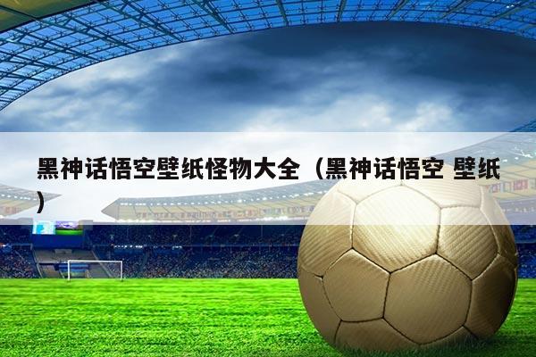 黑神话悟空壁纸怪物大全（黑神话悟空 壁纸）