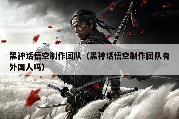 黑神话悟空制作团队(黑神话悟空制作团队有外国人吗)