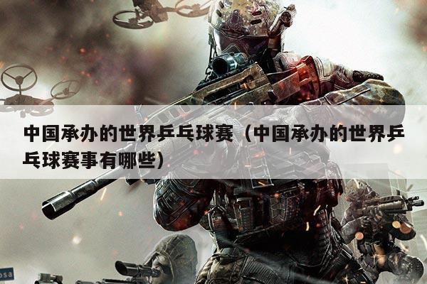 中国承办的世界乒乓球赛(中国承办的世界乒乓球赛事有哪些)