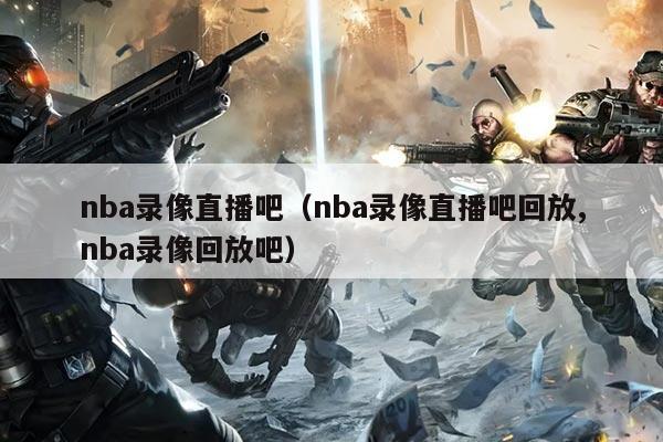 nba录像直播吧(nba录像直播吧回放,nba录像回放吧)