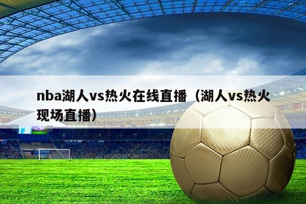 nba湖人vs热火在线直播(湖人vs热火现场直播)