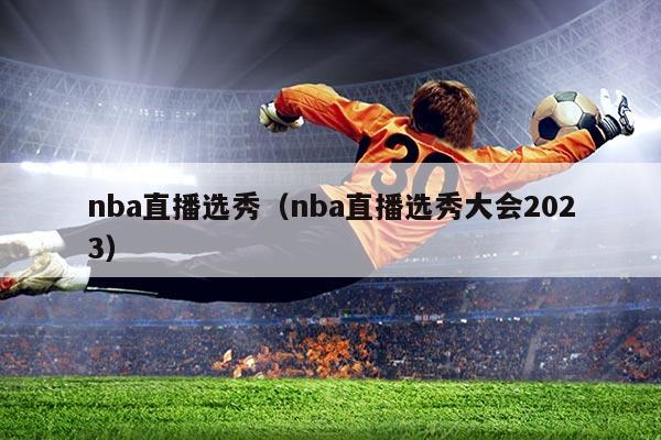 nba直播选秀(nba直播选秀大会2023)