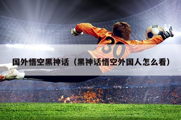 国外悟空黑神话(黑神话悟空外国人怎么看)