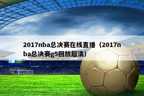 2017nba总决赛在线直播(2017nba总决赛g5回放超清)