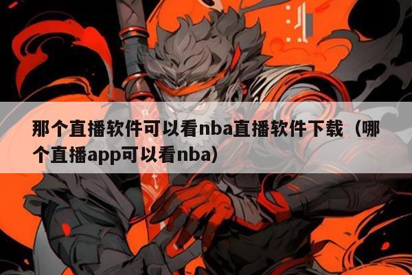 那个直播软件可以看nba直播软件下载(哪个直播app可以看nba)