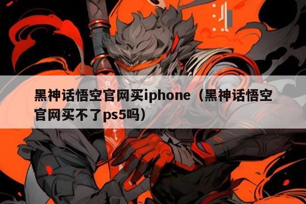 黑神话悟空官网买iphone(黑神话悟空官网买不了ps5吗)