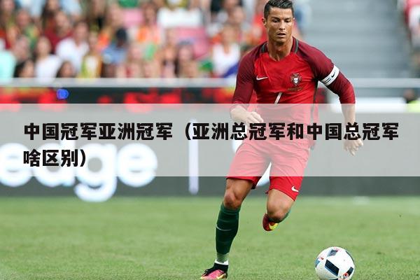 中国冠军亚洲冠军(亚洲总冠军和中国总冠军啥区别)