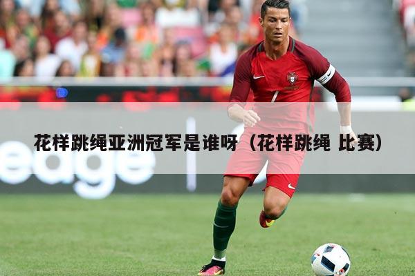 花样跳绳亚洲冠军是谁呀（花样跳绳 比赛）