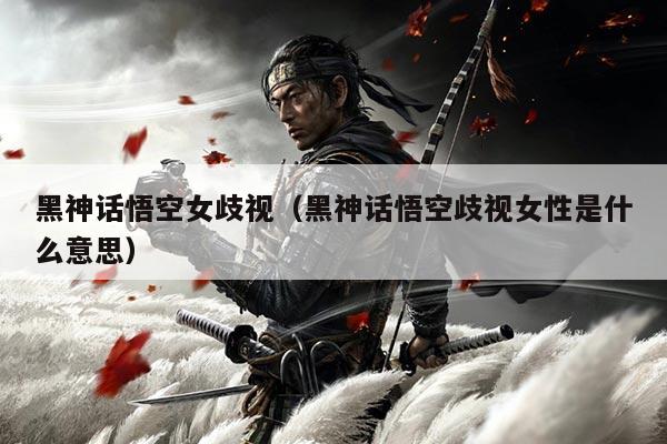 黑神话悟空女歧视（黑神话悟空歧视女性是什么意思）