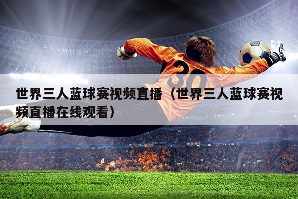 世界三人蓝球赛视频直播(世界三人蓝球赛视频直播在线观看)