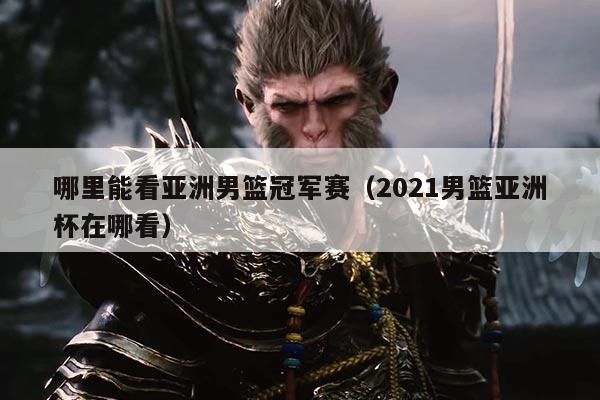 哪里能看亚洲男篮冠军赛(2021男篮亚洲杯在哪看)